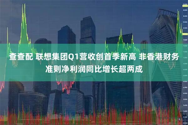 查查配 联想集团Q1营收创首季新高 非香港财务准则净利润同比增长超两成