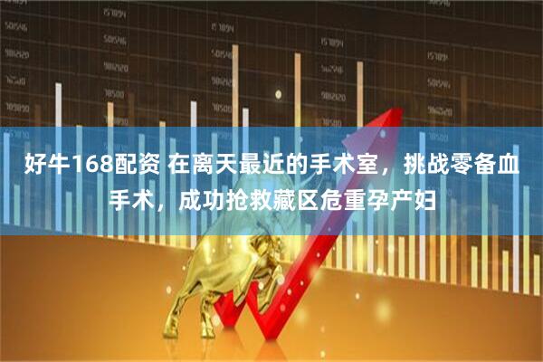 好牛168配资 在离天最近的手术室，挑战零备血手术，成功抢救藏区危重孕产妇