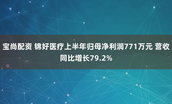 宝尚配资 锦好医疗上半年归母净利润771万元 营收同比增长79.2%