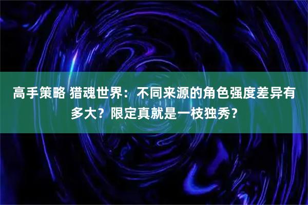 高手策略 猎魂世界：不同来源的角色强度差异有多大？限定真就是一枝独秀？