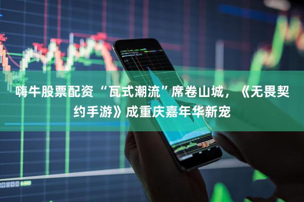 嗨牛股票配资 “瓦式潮流”席卷山城，《无畏契约手游》成重庆嘉年华新宠