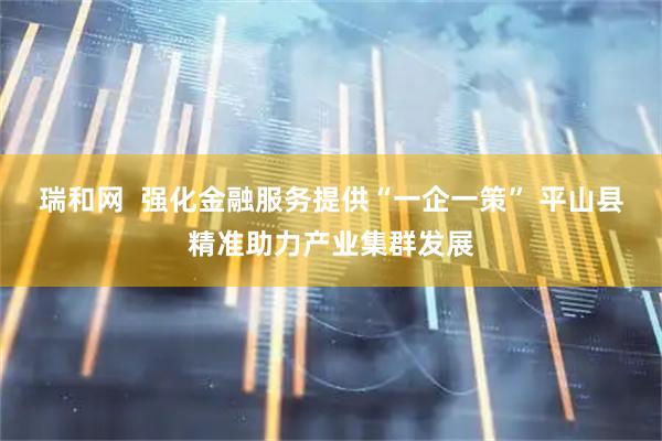 瑞和网  强化金融服务提供“一企一策” 平山县精准助力产业集群发展