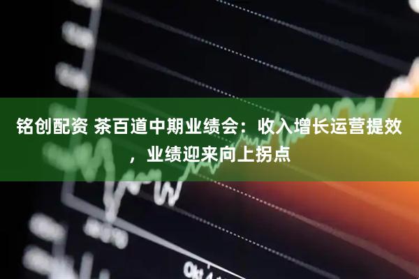 铭创配资 茶百道中期业绩会：收入增长运营提效，业绩迎来向上拐点