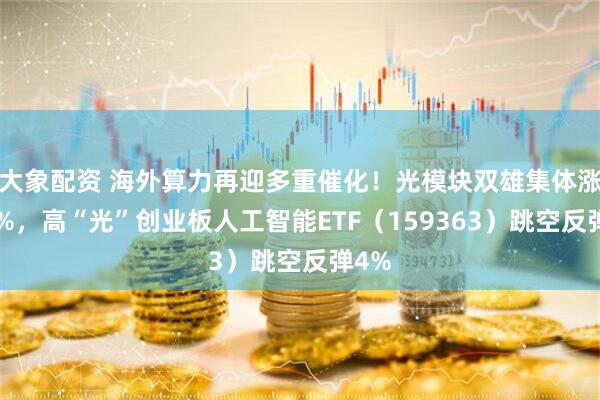 大象配资 海外算力再迎多重催化！光模块双雄集体涨超5%，高“光”创业板人工智能ETF（159363）跳空反弹4%