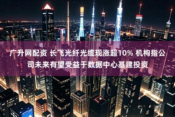 广升网配资 长飞光纤光缆现涨超10% 机构指公司未来有望受益于数据中心基建投资