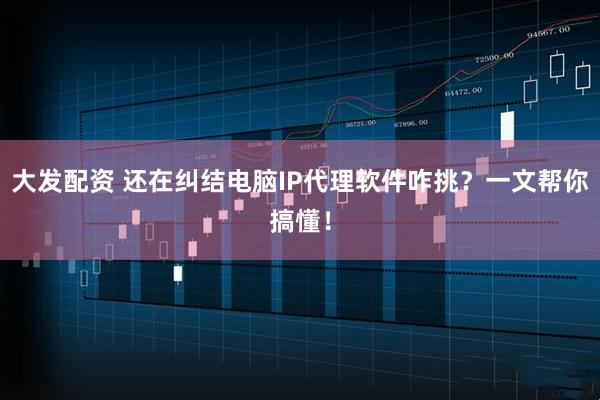 大发配资 还在纠结电脑IP代理软件咋挑？一文帮你搞懂！