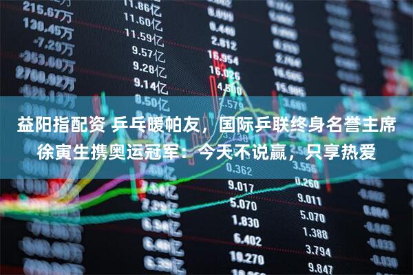 益阳指配资 乒乓暖帕友，国际乒联终身名誉主席徐寅生携奥运冠军：今天不说赢，只享热爱