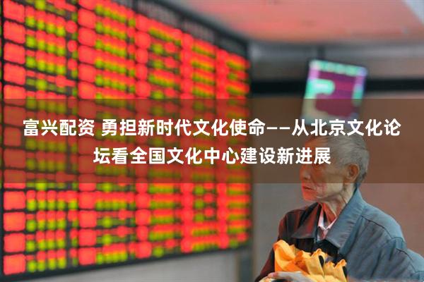 富兴配资 勇担新时代文化使命——从北京文化论坛看全国文化中心建设新进展