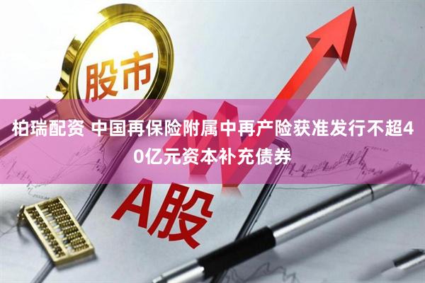 柏瑞配资 中国再保险附属中再产险获准发行不超40亿元资本补充债券
