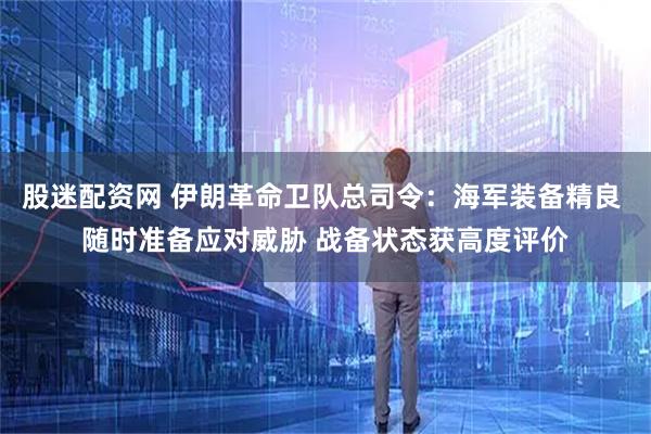 股迷配资网 伊朗革命卫队总司令：海军装备精良 随时准备应对威胁 战备状态获高度评价