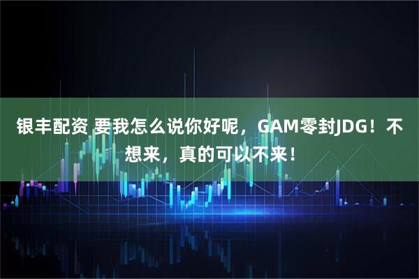 银丰配资 要我怎么说你好呢，GAM零封JDG！不想来，真的可以不来！