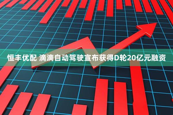 恒丰优配 滴滴自动驾驶宣布获得D轮20亿元融资