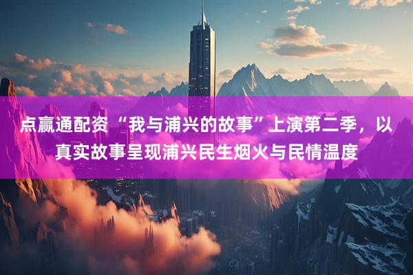 点赢通配资 “我与浦兴的故事”上演第二季，以真实故事呈现浦兴民生烟火与民情温度