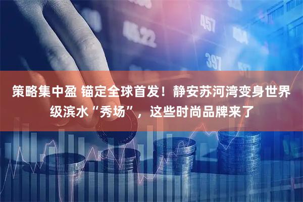 策略集中盈 锚定全球首发！静安苏河湾变身世界级滨水“秀场”，这些时尚品牌来了