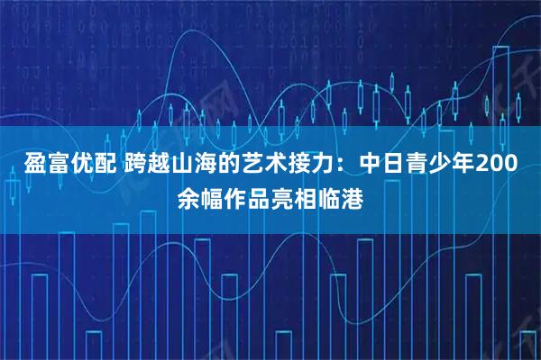 盈富优配 跨越山海的艺术接力：中日青少年200余幅作品亮相临港