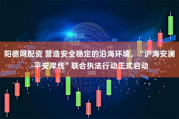 阳德网配资 营造安全稳定的沿海环境，“沪海安澜·平安岸线”联合执法行动正式启动
