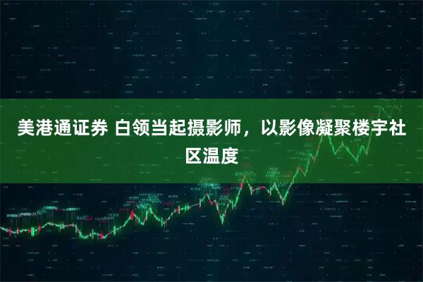美港通证券 白领当起摄影师，以影像凝聚楼宇社区温度