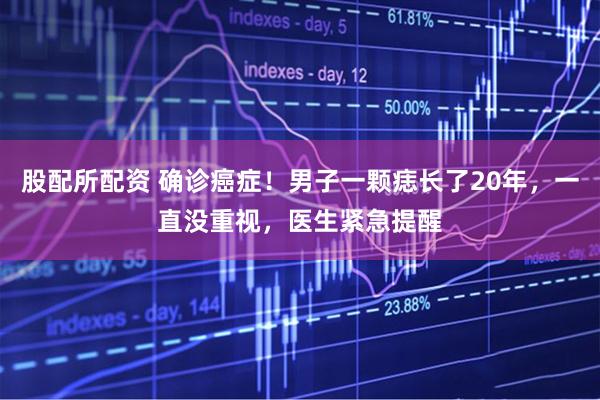 股配所配资 确诊癌症！男子一颗痣长了20年，一直没重视，医生紧急提醒