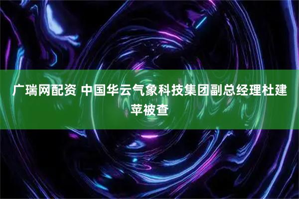 广瑞网配资 中国华云气象科技集团副总经理杜建苹被查