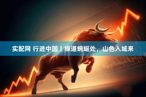 实配网 行进中国丨绿道蜿蜒处，山色入城来
