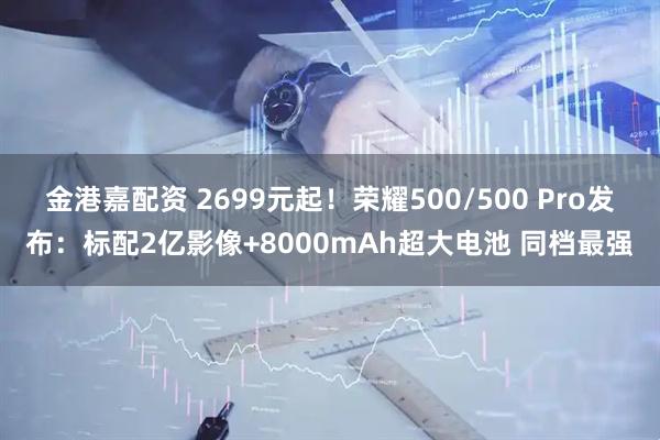 金港嘉配资 2699元起！荣耀500/500 Pro发布：标配2亿影像+8000mAh超大电池 同档最强