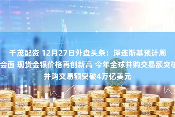 千茂配资 12月27日外盘头条：泽连斯基预计周日与特朗普会面 现货金银价格再创新高 今年全球并购交易额突破4万亿美元